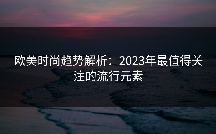 欧美时尚趋势解析:2023年最值得关注的流行元素