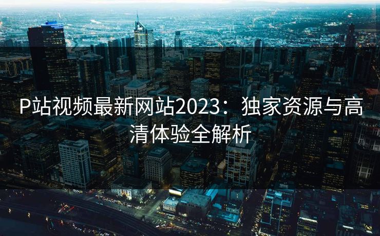 P站视频最新网站2023：独家资源与高清体验全解析
