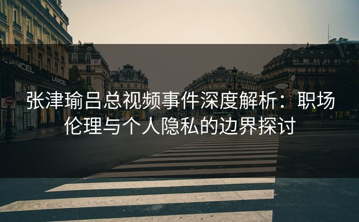 张津瑜吕总视频事件深度解析：职场伦理与个人隐私的边界探讨