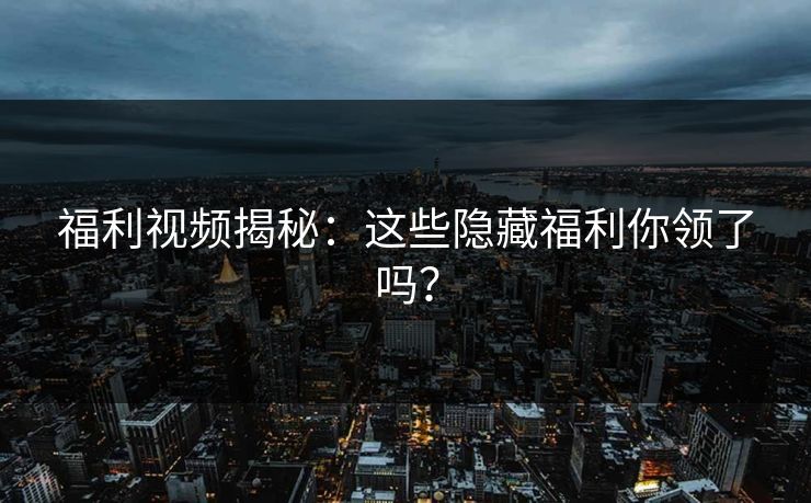 福利视频揭秘：这些隐藏福利你领了吗？