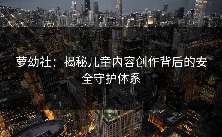萝幼社：揭秘儿童内容创作背后的安全守护体系