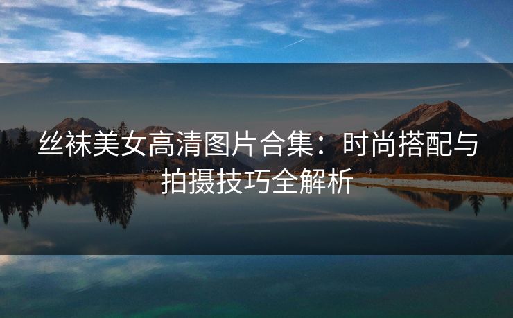 丝袜美女高清图片合集:时尚搭配与拍摄技巧全解析