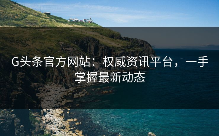 G头条官方网站：权威资讯平台，一手掌握最新动态