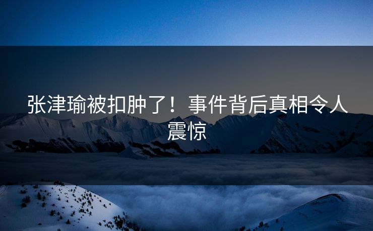 张津瑜被扣肿了!事件背后真相令人震惊