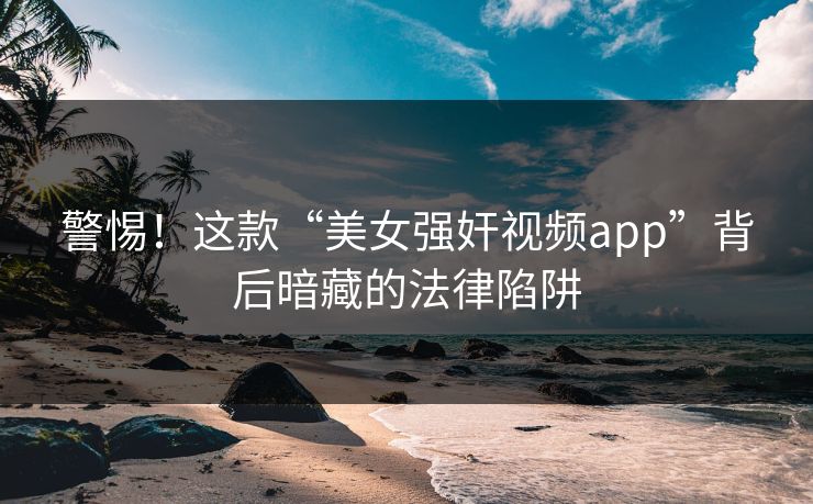 警惕!这款“美女强奸视频app”背后暗藏的法律陷阱