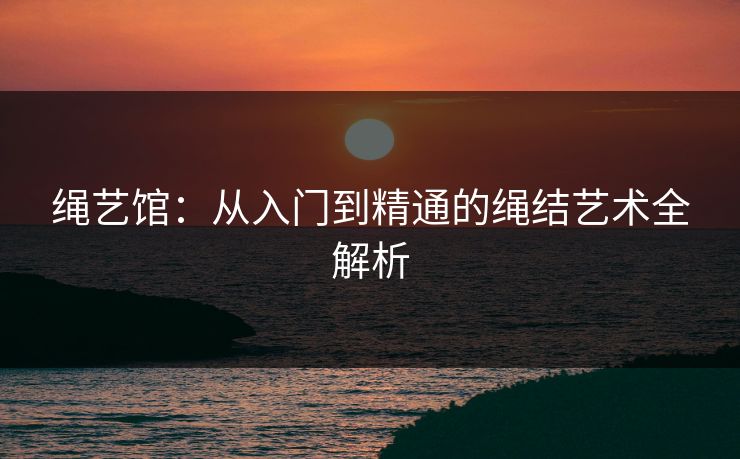 绳艺馆:从入门到精通的绳结艺术全解析