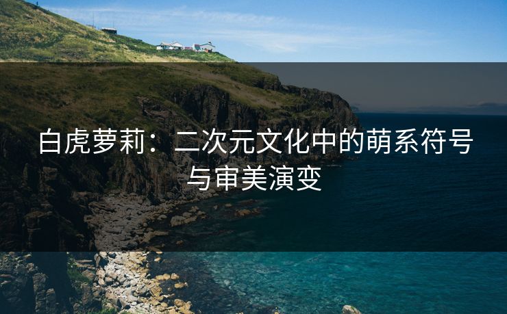 白虎萝莉:二次元文化中的萌系符号与审美演变
