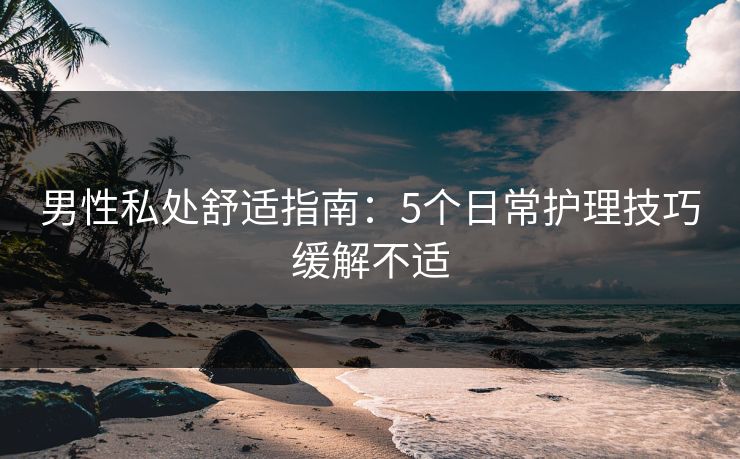 男性私处舒适指南:5个日常护理技巧缓解不适