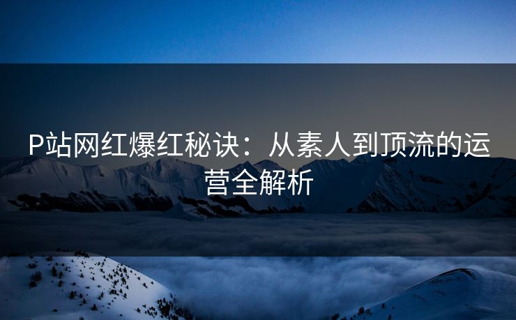 P站网红爆红秘诀：从素人到顶流的运营全解析