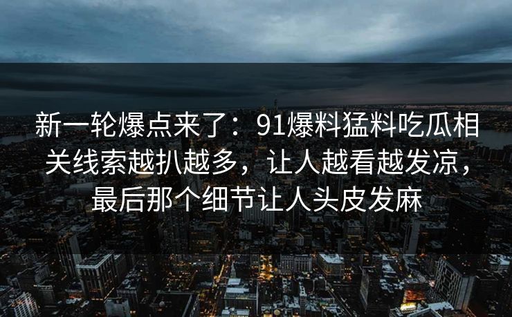 新一轮爆点来了:91爆料猛料吃瓜相关线索越扒越多,让人越看越发凉,最后那个细节让人头皮发麻