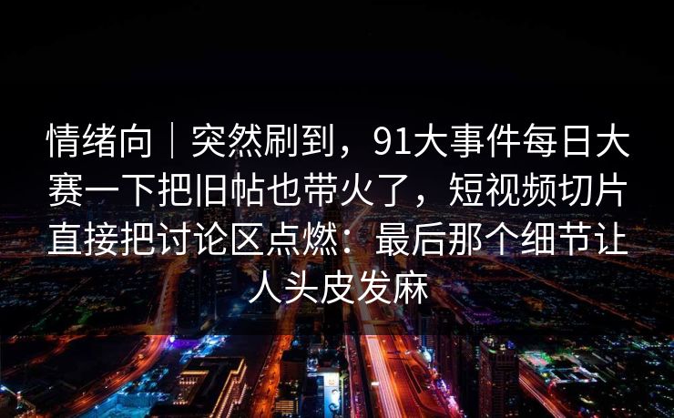 情绪向|突然刷到,91大事件每日大赛一下把旧帖也带火了,短视频切片直接把讨论区点燃:最后那个细节让人头皮发麻