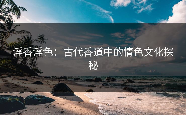 淫香淫色：古代香道中的情色文化探秘