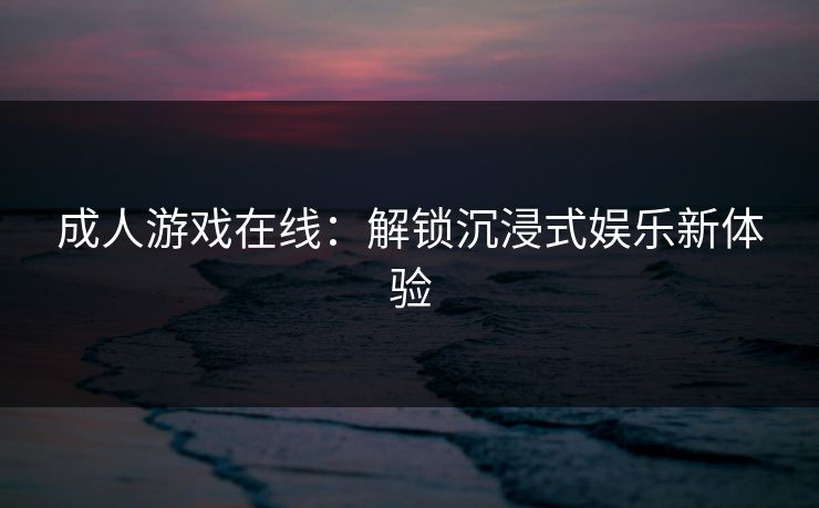 成人游戏在线：解锁沉浸式娱乐新体验