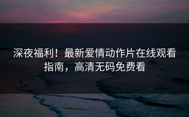 深夜福利！最新爱情动作片在线观看指南，高清无码免费看