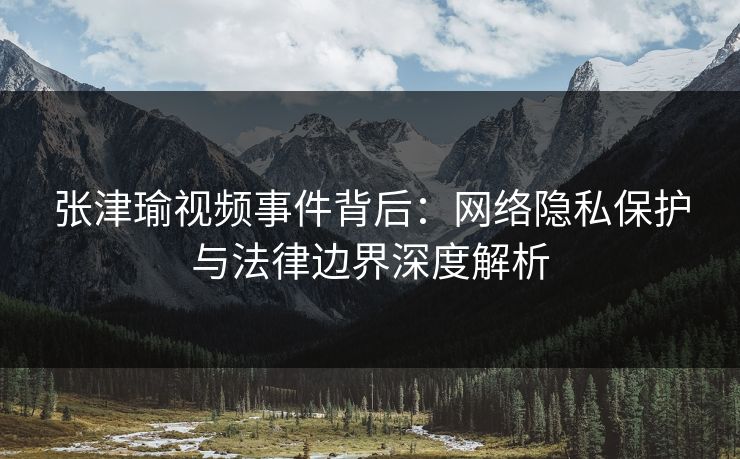 张津瑜视频事件背后：网络隐私保护与法律边界深度解析